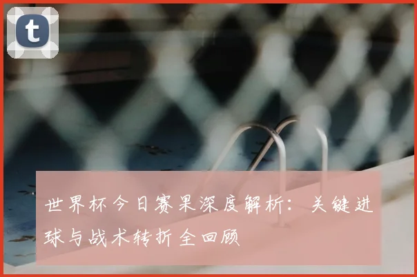 世界杯今日赛果深度解析：关键进球与战术转折全回顾