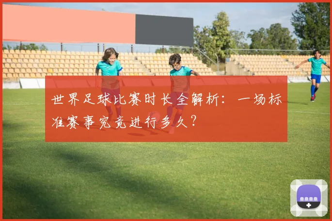 世界足球比赛时长全解析：一场标准赛事究竟进行多久？