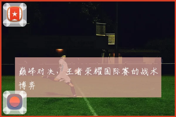 巅峰对决,王者荣耀国际赛的战术博弈