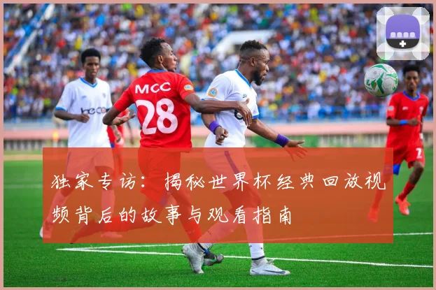 独家专访:揭秘世界杯经典回放视频背后的故事与观看指南