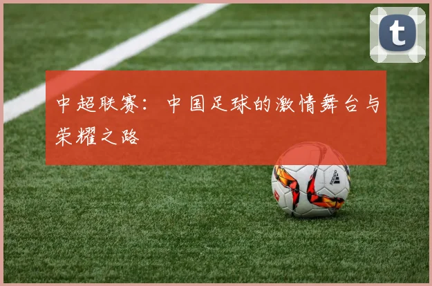 中超联赛：中国足球的激情舞台与荣耀之路