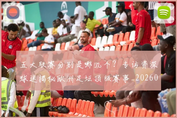 五大联赛分别是哪几个?专访资深球迷揭秘欧洲足坛顶级赛事_20260611141024