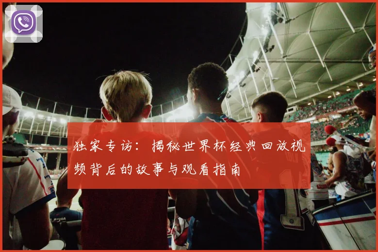 独家专访：揭秘世界杯经典回放视频背后的故事与观看指南