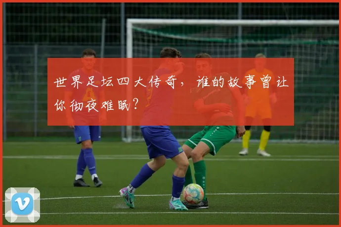 世界足坛四大传奇，谁的故事曾让你彻夜难眠？