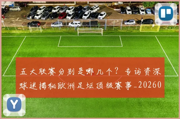 五大联赛分别是哪几个？专访资深球迷揭秘欧洲足坛顶级赛事_20260611141024