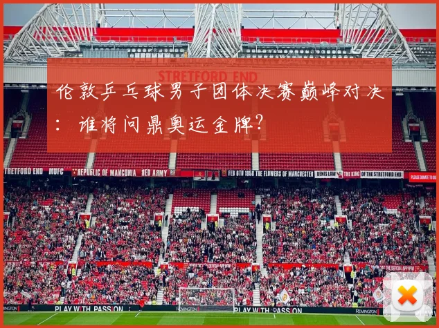 伦敦乒乓球男子团体决赛巅峰对决:谁将问鼎奥运金牌?