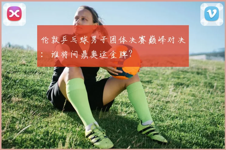 伦敦乒乓球男子团体决赛巅峰对决：谁将问鼎奥运金牌？