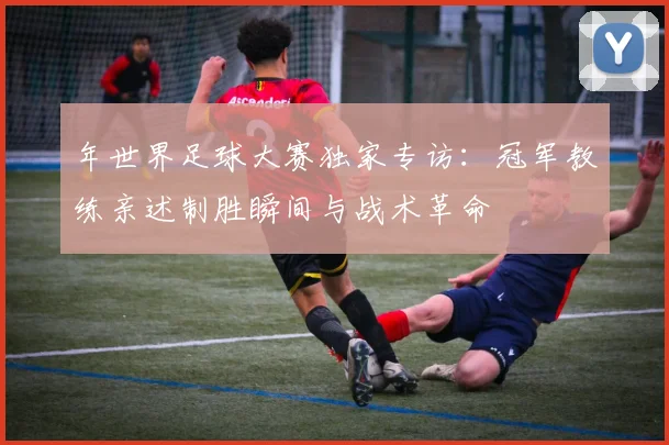 年世界足球大赛独家专访:冠军教练亲述制胜瞬间与战术革命